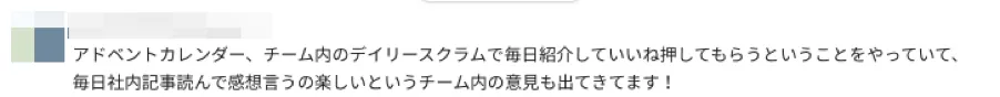 Slackでの投稿内容。記載内容は以下の通り。「アドベントカレンダー、チーム内のデイリースクラムで毎日紹介していいね押してもらうということをやっていて、毎日社内記事読んで感想言うの楽しいというチーム内の意見も出てきています！」記載内容ここまで。