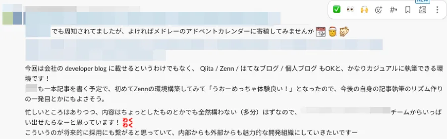 Slackでの投稿内容1つ目。記載内容は以下の通り。「〇〇でも周知されてましたが、よければメドレーのアドベントカレンダーに寄稿してみませんか。今回は会社の developer blog に載せるというわけでもなく、 Qiita / Zenn / はてなブログ / 個人ブログ もOKと、かなりカジュアルに執筆できる環境です！〇〇も一本記事を書く予定で、初めてZennの環境構築してみて、うおーめっちゃ体験良い！、となったので、今後の自身の記事執筆のリズム作りの一発目とかにもよさそう。忙しいところはありつつ、内容はちょっとしたものとかでも全然構わない（多分）はずなので、〇〇チームからいっぱい出せたらなーと思っています！わくわく。こういうのが将来的に採用にも繋がると思っていて、内部からも外部からも魅力的な開発組織にしていきたいですー」記載内容ここまで。